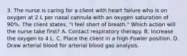 3. The nurse is caring for a client with heart failure who is on oxygen at 2 L per nasal cannula with an oxygen saturation of 90%. The client states, "I feel short of breath." Which action will the nurse take first? A. Contact respiratory therapy. B. Increase the oxygen to 4 L. C. Place the client in a high-Fowler position. D. Draw arterial blood for arterial blood gas analysis.