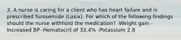 3. A nurse is caring for a client who has heart failure and is prescribed furosemide (Lasix). For which of the following findings should the nurse withhold the medication? -Weight gain -Increased BP -Hematocrit of 33.4% -Potassium 2.8