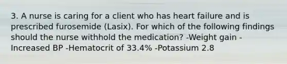 3. A nurse is caring for a client who has heart failure and is prescribed furosemide (Lasix). For which of the following findings should the nurse withhold the medication? -Weight gain -Increased BP -Hematocrit of 33.4% -Potassium 2.8