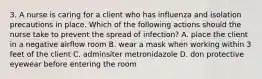 3. A nurse is caring for a client who has influenza and isolation precautions in place. Which of the following actions should the nurse take to prevent the spread of infection? A. place the client in a negative airflow room B. wear a mask when working within 3 feet of the client C. adminsiter metronidazole D. don protective eyewear before entering the room