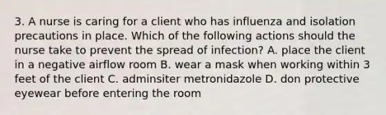 3. A nurse is caring for a client who has influenza and isolation precautions in place. Which of the following actions should the nurse take to prevent the spread of infection? A. place the client in a negative airflow room B. wear a mask when working within 3 feet of the client C. adminsiter metronidazole D. don protective eyewear before entering the room