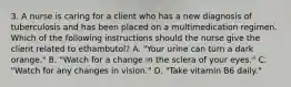 3. A nurse is caring for a client who has a new diagnosis of tuberculosis and has been placed on a multimedication regimen. Which of the following instructions should the nurse give the client related to ethambutol? A. "Your urine can turn a dark orange." B. "Watch for a change in the sclera of your eyes." C. "Watch for any changes in vision." D. "Take vitamin B6 daily."