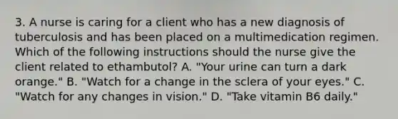 3. A nurse is caring for a client who has a new diagnosis of tuberculosis and has been placed on a multimedication regimen. Which of the following instructions should the nurse give the client related to ethambutol? A. "Your urine can turn a dark orange." B. "Watch for a change in the sclera of your eyes." C. "Watch for any changes in vision." D. "Take vitamin B6 daily."