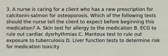 3. A nurse is caring for a client who has a new prescription for calcitonin-salmon for osteoporosis. Which of the following tests should the nurse tell the client to expect before beginning this medication? A. Skin test for allergy to the medication B. ECG to rule out cardiac dysrhythmias C. Mantoux test to rule out exposure to tuberculosis D. Liver function tests to determine risk for medication toxicity