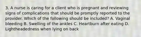 3. A nurse is caring for a client who is pregnant and reviewing signs of complications that should be promptly reported to the provider. Which of the following should be included? A. Vaginal bleeding B. Swelling of the ankles C. Heartburn after eating D. Lightheadedness when lying on back