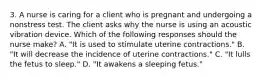 3. A nurse is caring for a client who is pregnant and undergoing a nonstress test. The client asks why the nurse is using an acoustic vibration device. Which of the following responses should the nurse make? A. "It is used to stimulate uterine contractions." B. "It will decrease the incidence of uterine contractions." C. "It lulls the fetus to sleep." D. "It awakens a sleeping fetus."