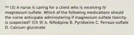 ** (3) A nurse is caring for a client who is receiving IV magnesium sulfate. Which of the following medications should the nurse anticipate administering if magnesium sulfate toxicity is suspected? (Ch 9) A. Nifedipine B. Pyridoxine C. Ferrous sulfate D. Calcium gluconate
