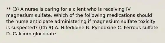 ** (3) A nurse is caring for a client who is receiving IV magnesium sulfate. Which of the following medications should the nurse anticipate administering if magnesium sulfate toxicity is suspected? (Ch 9) A. Nifedipine B. Pyridoxine C. Ferrous sulfate D. Calcium gluconate