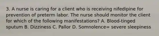 3. A nurse is caring for a client who is receiving nifedipine for prevention of preterm labor. The nurse should monitor the client for which of the following manifestations? A. Blood-tinged sputum B. Dizziness C. Pallor D. Somnolence= severe sleepiness