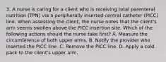 3. A nurse is caring for a client who is receiving total parenteral nutrition (TPN) via a peripherally inserted central catheter (PICC) line. When assessing the client, the nurse notes that the client's arm seems swollen above the PICC insertion site. Which of the following actions should the nurse take first? A. Measure the circumference of both upper arms. B. Notify the provider who inserted the PICC line. C. Remove the PICC line. D. Apply a cold pack to the client's upper arm.