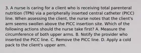 3. A nurse is caring for a client who is receiving total parenteral nutrition (TPN) via a peripherally inserted central catheter (PICC) line. When assessing the client, the nurse notes that the client's arm seems swollen above the PICC insertion site. Which of the following actions should the nurse take first? A. Measure the circumference of both upper arms. B. Notify the provider who inserted the PICC line. C. Remove the PICC line. D. Apply a cold pack to the client's upper arm.