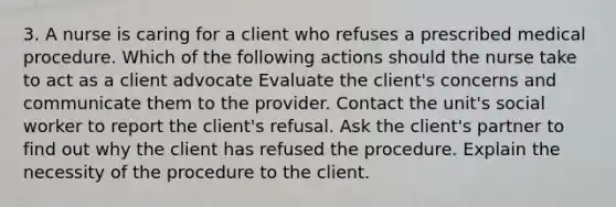 3. A nurse is caring for a client who refuses a prescribed medical procedure. Which of the following actions should the nurse take to act as a client advocate Evaluate the client's concerns and communicate them to the provider. Contact the unit's social worker to report the client's refusal. Ask the client's partner to find out why the client has refused the procedure. Explain the necessity of the procedure to the client.