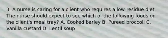 3. A nurse is caring for a client who requires a low-residue diet. The nurse should expect to see which of the following foods on the client's meal tray? A. Cooked barley B. Pureed broccoli C. Vanilla custard D. Lentil soup