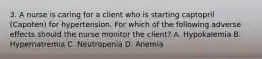 3. A nurse is caring for a client who is starting captopril (Capoten) for hypertension. For which of the following adverse effects should the nurse monitor the client? A. Hypokalemia B. Hypernatremia C. Neutropenia D. Anemia