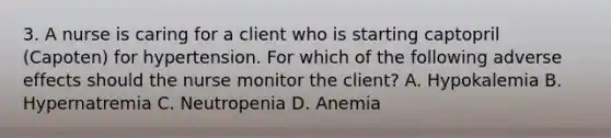 3. A nurse is caring for a client who is starting captopril (Capoten) for hypertension. For which of the following adverse effects should the nurse monitor the client? A. Hypokalemia B. Hypernatremia C. Neutropenia D. Anemia