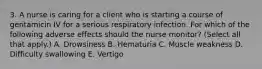 3. A nurse is caring for a client who is starting a course of gentamicin IV for a serious respiratory infection. For which of the following adverse effects should the nurse monitor? (Select all that apply.) A. Drowsiness B. Hematuria C. Muscle weakness D. Difficulty swallowing E. Vertigo