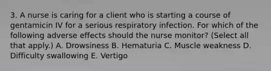 3. A nurse is caring for a client who is starting a course of gentamicin IV for a serious respiratory infection. For which of the following adverse effects should the nurse monitor? (Select all that apply.) A. Drowsiness B. Hematuria C. Muscle weakness D. Difficulty swallowing E. Vertigo