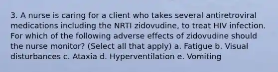 3. A nurse is caring for a client who takes several antiretroviral medications including the NRTI zidovudine, to treat HIV infection. For which of the following adverse effects of zidovudine should the nurse monitor? (Select all that apply) a. Fatigue b. Visual disturbances c. Ataxia d. Hyperventilation e. Vomiting