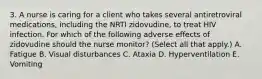 3. A nurse is caring for a client who takes several antiretroviral medications, including the NRTI zidovudine, to treat HIV infection. For which of the following adverse effects of zidovudine should the nurse monitor? (Select all that apply.) A. Fatigue B. Visual disturbances C. Ataxia D. Hyperventilation E. Vomiting