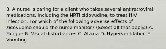 3. A nurse is caring for a client who takes several antiretroviral medications, including the NRTI zidovudine, to treat HIV infection. For which of the following adverse effects of zidovudine should the nurse monitor? (Select all that apply.) A. Fatigue B. Visual disturbances C. Ataxia D. Hyperventilation E. Vomiting