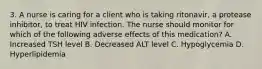 3. A nurse is caring for a client who is taking ritonavir, a protease inhibitor, to treat HIV infection. The nurse should monitor for which of the following adverse effects of this medication? A. Increased TSH level B. Decreased ALT level C. Hypoglycemia D. Hyperlipidemia