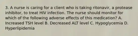 3. A nurse is caring for a client who is taking ritonavir, a protease inhibitor, to treat HIV infection. The nurse should monitor for which of the following adverse effects of this medication? A. Increased TSH level B. Decreased ALT level C. Hypoglycemia D. Hyperlipidemia