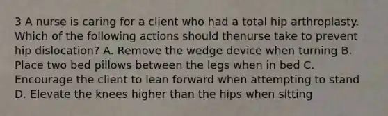 3 A nurse is caring for a client who had a total hip arthroplasty. Which of the following actions should thenurse take to prevent hip dislocation? A. Remove the wedge device when turning B. Place two bed pillows between the legs when in bed C. Encourage the client to lean forward when attempting to stand D. Elevate the knees higher than the hips when sitting