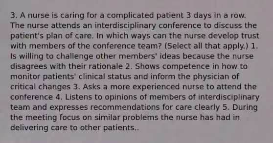 3. A nurse is caring for a complicated patient 3 days in a row. The nurse attends an interdisciplinary conference to discuss the patient's plan of care. In which ways can the nurse develop trust with members of the conference team? (Select all that apply.) 1. Is willing to challenge other members' ideas because the nurse disagrees with their rationale 2. Shows competence in how to monitor patients' clinical status and inform the physician of critical changes 3. Asks a more experienced nurse to attend the conference 4. Listens to opinions of members of interdisciplinary team and expresses recommendations for care clearly 5. During the meeting focus on similar problems the nurse has had in delivering care to other patients..