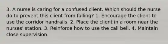 3. A nurse is caring for a confused client. Which should the nurse do to prevent this client from falling? 1. Encourage the client to use the corridor handrails. 2. Place the client in a room near the nurses' station. 3. Reinforce how to use the call bell. 4. Maintain close supervision.