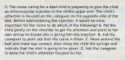 3. The nurse caring for a deaf child is preparing to give the child an intramuscular injection in the child's upper arm. The child's attention is focused on the caregiver on the opposite side of the bed. Before administering the injection, it would be most important for the nurse to do which of the following? A. Pat the child gently on the shoulder to get his attention and point to her own armso he knows she is giving him the injection. B. Ask his caregiver to point out that the nurse is there. C. Move around the bed and make eye contact, then show the child the syringe and indicate that the shot is going to be given. D. Ask the caregiver to keep the child's attention focused on her.