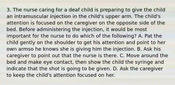 3. The nurse caring for a deaf child is preparing to give the child an intramuscular injection in the child's upper arm. The child's attention is focused on the caregiver on the opposite side of the bed. Before administering the injection, it would be most important for the nurse to do which of the following? A. Pat the child gently on the shoulder to get his attention and point to her own armso he knows she is giving him the injection. B. Ask his caregiver to point out that the nurse is there. C. Move around the bed and make eye contact, then show the child the syringe and indicate that the shot is going to be given. D. Ask the caregiver to keep the child's attention focused on her.