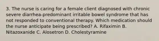 3. The nurse is caring for a female client diagnosed with chronic severe diarrhea-predominant irritable bowel syndrome that has not responded to conventional therapy. Which medication should the nurse anticipate being prescribed? A. Rifaximin B. Nitazoxanide C. Alosetron D. Cholestyramine