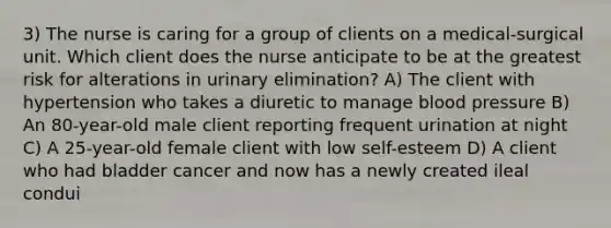 3) The nurse is caring for a group of clients on a medical-surgical unit. Which client does the nurse anticipate to be at the greatest risk for alterations in urinary elimination? A) The client with hypertension who takes a diuretic to manage blood pressure B) An 80-year-old male client reporting frequent urination at night C) A 25-year-old female client with low self-esteem D) A client who had bladder cancer and now has a newly created ileal condui