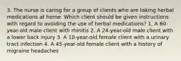 3. The nurse is caring for a group of clients who are taking herbal medications at home. Which client should be given instructions with regard to avoiding the use of herbal medications? 1. A 60-year-old male client with rhinitis 2. A 24-year-old male client with a lower back injury 3. A 10-year-old female client with a urinary tract infection 4. A 45-year-old female client with a history of migraine headaches