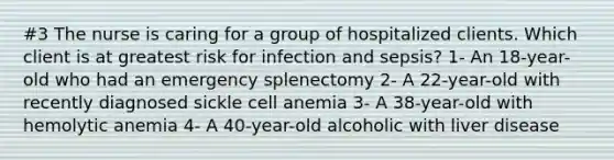 #3 The nurse is caring for a group of hospitalized clients. Which client is at greatest risk for infection and sepsis? 1- An 18-year-old who had an emergency splenectomy 2- A 22-year-old with recently diagnosed sickle cell anemia 3- A 38-year-old with hemolytic anemia 4- A 40-year-old alcoholic with liver disease