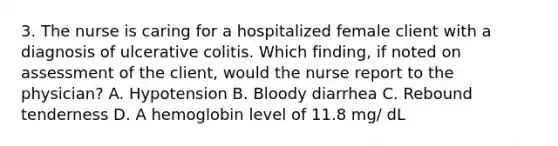 3. The nurse is caring for a hospitalized female client with a diagnosis of ulcerative colitis. Which finding, if noted on assessment of the client, would the nurse report to the physician? A. Hypotension B. Bloody diarrhea C. Rebound tenderness D. A hemoglobin level of 11.8 mg/ dL