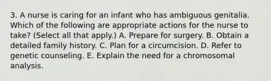 3. A nurse is caring for an infant who has ambiguous genitalia. Which of the following are appropriate actions for the nurse to take? (Select all that apply.) A. Prepare for surgery. B. Obtain a detailed family history. C. Plan for a circumcision. D. Refer to genetic counseling. E. Explain the need for a chromosomal analysis.