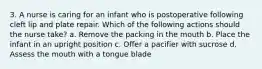 3. A nurse is caring for an infant who is postoperative following cleft lip and plate repair. Which of the following actions should the nurse take? a. Remove the packing in the mouth b. Place the infant in an upright position c. Offer a pacifier with sucrose d. Assess the mouth with a tongue blade