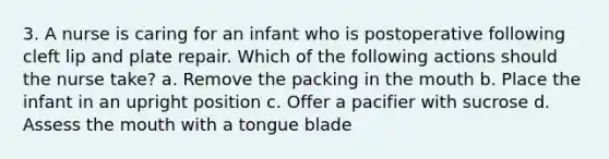 3. A nurse is caring for an infant who is postoperative following cleft lip and plate repair. Which of the following actions should the nurse take? a. Remove the packing in the mouth b. Place the infant in an upright position c. Offer a pacifier with sucrose d. Assess the mouth with a tongue blade