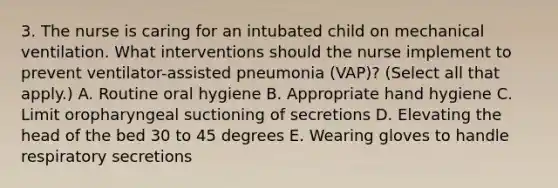 3. The nurse is caring for an intubated child on mechanical ventilation. What interventions should the nurse implement to prevent ventilator-assisted pneumonia (VAP)? (Select all that apply.) A. Routine oral hygiene B. Appropriate hand hygiene C. Limit oropharyngeal suctioning of secretions D. Elevating the head of the bed 30 to 45 degrees E. Wearing gloves to handle respiratory secretions