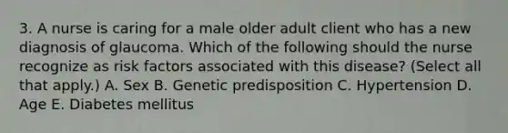 3. A nurse is caring for a male older adult client who has a new diagnosis of glaucoma. Which of the following should the nurse recognize as risk factors associated with this disease? (Select all that apply.) ﻿﻿﻿A. Sex ﻿﻿﻿B. Genetic predisposition ﻿﻿﻿C. Hypertension ﻿﻿﻿D. Age ﻿﻿﻿E. Diabetes mellitus