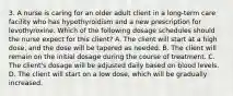 3. A nurse is caring for an older adult client in a long‐term care facility who has hypothyroidism and a new prescription for levothyroxine. Which of the following dosage schedules should the nurse expect for this client? A. The client will start at a high dose, and the dose will be tapered as needed. B. The client will remain on the initial dosage during the course of treatment. C. The client's dosage will be adjusted daily based on blood levels. D. The client will start on a low dose, which will be gradually increased.