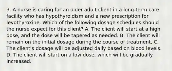 3. A nurse is caring for an older adult client in a long‐term care facility who has hypothyroidism and a new prescription for levothyroxine. Which of the following dosage schedules should the nurse expect for this client? A. The client will start at a high dose, and the dose will be tapered as needed. B. The client will remain on the initial dosage during the course of treatment. C. The client's dosage will be adjusted daily based on blood levels. D. The client will start on a low dose, which will be gradually increased.