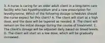 3. A nurse is caring for an older adult client in a long‑term care facility who has hypothyroidism and a new prescription for levothyroxine. Which of the following dosage schedules should the nurse expect for this client? A. The client will start at a high dose, and the dose will be tapered as needed. B. The client will remain on the initial dosage during the course of treatment. C. The client's dosage will be adjusted daily based on blood levels. D. The client will start on a low dose, which will be gradually increased.