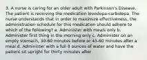 3. A nurse is caring for an older adult with Parkinson's Disease. The patient is receiving the medication levodopa-carbidopa. The nurse understands that in order to maximize effectiveness, the administration schedule for this medication should adhere to which of the following? a. Administer with meals only b. Administer first thing in the morning only c. Administer on an empty stomach, 30-60 minutes before or 45-60 minutes after a meal d. Administer with a full 8 ounces of water and have the patient sit upright for thirty minutes after