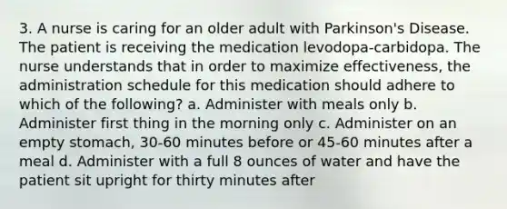 3. A nurse is caring for an older adult with Parkinson's Disease. The patient is receiving the medication levodopa-carbidopa. The nurse understands that in order to maximize effectiveness, the administration schedule for this medication should adhere to which of the following? a. Administer with meals only b. Administer first thing in the morning only c. Administer on an empty stomach, 30-60 minutes before or 45-60 minutes after a meal d. Administer with a full 8 ounces of water and have the patient sit upright for thirty minutes after