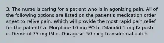 3. The nurse is caring for a patient who is in agonizing pain. All of the following options are listed on the patient's medication order sheet to relive pain. Which will provide the most rapid pain relief for the patient? a. Morphine 10 mg PO b. Dilaudid 1 mg IV push c. Demerol 75 mg IM d. Duragesic 50 mcg transdermal patch