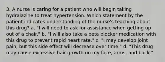 3. A nurse is caring for a patient who will begin taking hydralazine to treat hypertension. Which statement by the patient indicates understanding of the nurse's teaching about this drug? a. "I will need to ask for assistance when getting up out of a chair." b. "I will also take a beta blocker medication with this drug to prevent rapid heart rate." c. "I may develop joint pain, but this side effect will decrease over time." d. "This drug may cause excessive hair growth on my face, arms, and back."