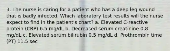 3. The nurse is caring for a patient who has a deep leg wound that is badly infected. Which laboratory test results will the nurse expect to find in the patient's chart? a. Elevated C-reactive protein (CRP) 6.5 mg/dL b. Decreased serum creatinine 0.8 mg/dL c. Elevated serum bilirubin 0.5 mg/dL d. Prothrombin time (PT) 11.5 sec