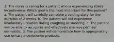 3. The nurse is caring for a patient who is experiencing stress incontinence. Which goal is the most important for this patient? a. The patient will carefully complete a voiding diary for the duration of 2 weeks. b. The patient will not experience involuntary urination during coughing or sneezing. c. The patient will be able to recognize and effectively manage perineal dermatitis. d. The patient will demonstrate how to appropriately use urinary incontinence products.